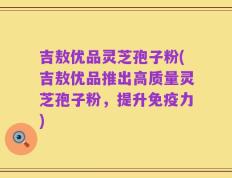 吉敖优品灵芝孢子粉(吉敖优品推出高质量灵芝孢子粉，提升免疫力)
