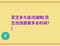 灵芝多久能泡酒喝(灵芝泡酒需要多长时间？)