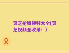 灵芝抢镜视频大全(灵芝视频全收录！)
