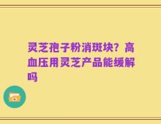 灵芝孢子粉消斑块？高血压用灵芝产品能缓解吗