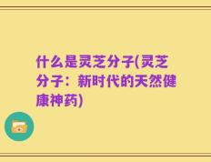 什么是灵芝分子(灵芝分子：新时代的天然健康神药)