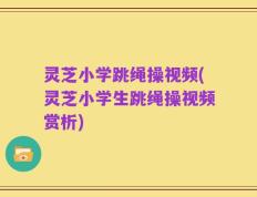 灵芝小学跳绳操视频(灵芝小学生跳绳操视频赏析)