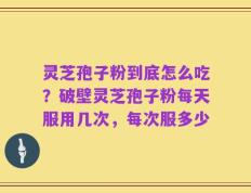 灵芝孢子粉到底怎么吃？破壁灵芝孢子粉每天服用几次，每次服多少