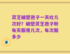 灵芝破壁孢子一天吃几次好？破壁灵芝孢子粉每天服用几次，每次服多少