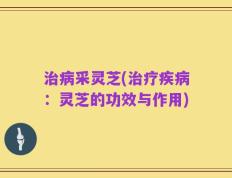 治病采灵芝(治疗疾病：灵芝的功效与作用)