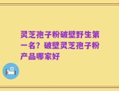 灵芝孢子粉破壁野生第一名？破壁灵芝孢子粉产品哪家好