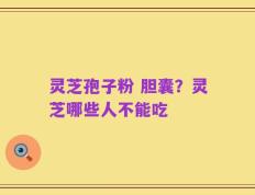 灵芝孢子粉 胆囊？灵芝哪些人不能吃