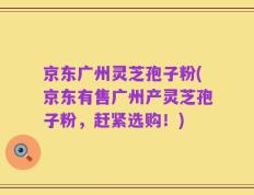 京东广州灵芝孢子粉(京东有售广州产灵芝孢子粉，赶紧选购！)