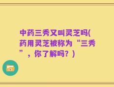 中药三秀又叫灵芝吗(药用灵芝被称为“三秀”，你了解吗？)