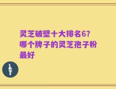 灵芝破壁十大排名6？哪个牌子的灵芝孢子粉最好
