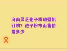 济南灵芝孢子粉破壁机订购？孢子粉市面售价是多少