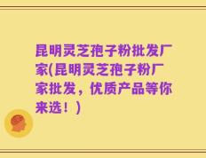 昆明灵芝孢子粉批发厂家(昆明灵芝孢子粉厂家批发，优质产品等你来选！)