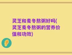 灵芝和麦冬熬粥好吗(灵芝麦冬熬粥的营养价值和功效)