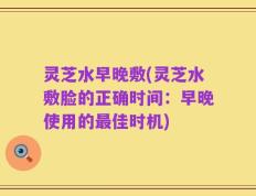 灵芝水早晚敷(灵芝水敷脸的正确时间：早晚使用的最佳时机)