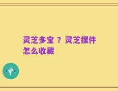 灵芝多宝 ？灵芝摆件怎么收藏