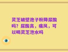 灵芝破壁孢子粉降尿酸吗？尿酸高，痛风，可以喝灵芝泡水吗