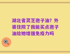 湖北省灵芝孢子油？外婆住院了我能买点孢子油给她增强免疫力吗