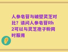 人参皂苷与破壁灵芝对比？请问人参皂苷Rh2可以与灵芝孢子粉同时服用
