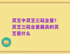 灵芝中灵芝三萜含量？灵芝三萜含量最高的灵芝是什么