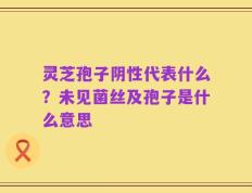 灵芝孢子阴性代表什么？未见菌丝及孢子是什么意思