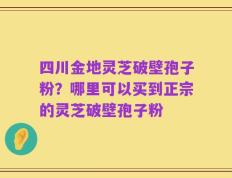 四川金地灵芝破壁孢子粉？哪里可以买到正宗的灵芝破壁孢子粉