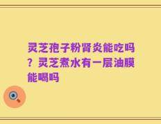 灵芝孢子粉肾炎能吃吗？灵芝煮水有一层油膜能喝吗