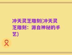 冲天灵芝雕刻(冲天灵芝雕刻：源自神秘的手艺)