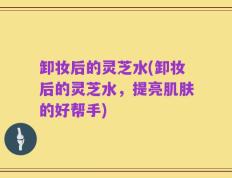 卸妆后的灵芝水(卸妆后的灵芝水，提亮肌肤的好帮手)