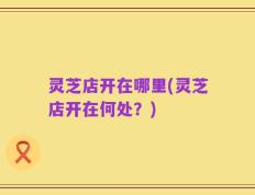 灵芝店开在哪里(灵芝店开在何处？)