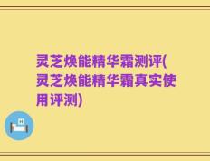 灵芝焕能精华霜测评(灵芝焕能精华霜真实使用评测)