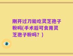 刚开过刀能吃灵芝孢子粉吗(手术后可食用灵芝孢子粉吗？)