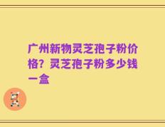 广州新物灵芝孢子粉价格？灵芝孢子粉多少钱一盒