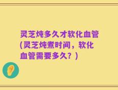 灵芝炖多久才软化血管(灵芝炖煮时间，软化血管需要多久？)