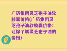 广药集团灵芝孢子油软胶囊价格(广药集团灵芝孢子油软胶囊价格：让你了解灵芝孢子油的价格)