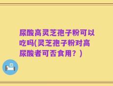 尿酸高灵芝孢子粉可以吃吗(灵芝孢子粉对高尿酸者可否食用？)