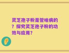 灵芝孢子粉是管啥病的？探究灵芝孢子粉的功效与应用？
