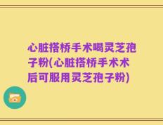 心脏搭桥手术喝灵芝孢子粉(心脏搭桥手术术后可服用灵芝孢子粉)