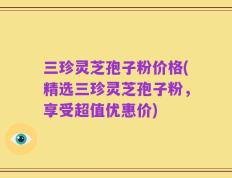 三珍灵芝孢子粉价格(精选三珍灵芝孢子粉，享受超值优惠价)
