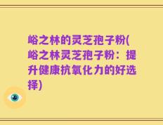 峪之林的灵芝孢子粉(峪之林灵芝孢子粉：提升健康抗氧化力的好选择)