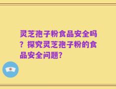 灵芝孢子粉食品安全吗？探究灵芝孢子粉的食品安全问题？