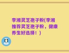 李湘灵芝孢子粉(李湘推荐灵芝孢子粉，健康养生好选择！)