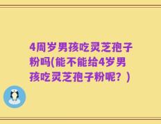 4周岁男孩吃灵芝孢子粉吗(能不能给4岁男孩吃灵芝孢子粉呢？)