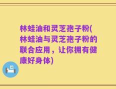林蛙油和灵芝孢子粉(林蛙油与灵芝孢子粉的联合应用，让你拥有健康好身体)