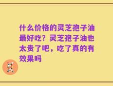 什么价格的灵芝孢子油最好吃？灵芝孢子油也太贵了吧，吃了真的有效果吗
