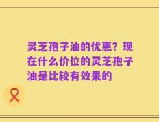 灵芝孢子油的优惠？现在什么价位的灵芝孢子油是比较有效果的