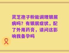 灵芝孢子粉能调理银屑病吗？有银屑症状，配了外用药膏，请问这影响我备孕吗