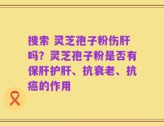 搜索 灵芝孢子粉伤肝吗？灵芝孢子粉是否有保肝护肝、抗衰老、抗癌的作用