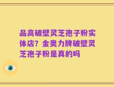 品高破壁灵芝孢子粉实体店？金奥力牌破壁灵芝孢子粉是真的吗
