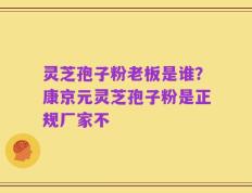 灵芝孢子粉老板是谁？康京元灵芝孢子粉是正规厂家不