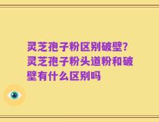 灵芝孢子粉区别破壁？灵芝孢子粉头道粉和破壁有什么区别吗